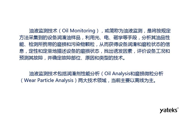 油液監(jiān)測是將按規(guī)定方法采集到的設備潤滑油樣品，利用光、電、磁學等手段分析其油品性能獲得設備潤滑和磨粒狀態(tài)信息，評價設備工況和預測故障的技術。