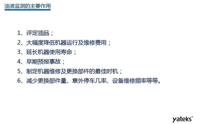 油液監(jiān)測主要作用：1、評定油品；2、延長機器使用壽命；3、大幅降低機器運行及維修費用；4、 減少更換部件量、意外停車幾率、設備維修頻率等等