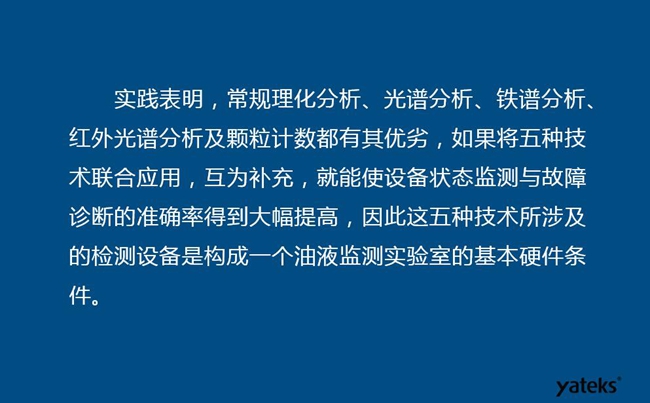 由于常規(guī)理化分析、光譜分析、鐵譜分析、紅外光譜分析及顆粒計數各有其優(yōu)劣，實踐表明五種技術結合應用，互為補充能使設備診斷率得到大幅提高。